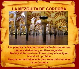 LA MEZQUITA DE CÓRDOBA




Las paredes de las mezquitas están decoradas con
     formas abstractas y motivos vegetales.
 No hay pinturas ni esculturas porque la religión
               islámica lo prohíbe.
Una de las mezquitas más hermosas del mundo es
                  la de Córdoba
 