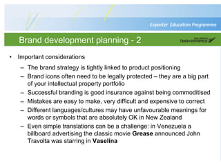 Brand development planning - 2
• Important considerations
– The brand strategy is tightly linked to product positioning
– Brand icons often need to be legally protected – they are a big part
of your intellectual property portfolio
– Successful branding is good insurance against being commoditised
– Mistakes are easy to make, very difficult and expensive to correct
– Different languages/cultures may have unfavourable meanings for
words or symbols that are absolutely OK in New Zealand
– Even simple translations can be a challenge: in Venezuela a
billboard advertising the classic movie Grease announced John
Travolta was starring in Vaselina
 
