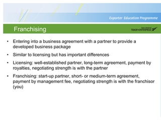Franchising
• Entering into a business agreement with a partner to provide a
developed business package
• Similar to licensing but has important differences
• Licensing: well-established partner, long-term agreement, payment by
royalties, negotiating strength is with the partner
• Franchising: start-up partner, short- or medium-term agreement,
payment by management fee, negotiating strength is with the franchisor
(you)
 