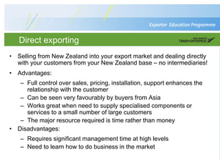 Direct exporting
• Selling from New Zealand into your export market and dealing directly
with your customers from your New Zealand base – no intermediaries!
• Advantages:
– Full control over sales, pricing, installation, support enhances the
relationship with the customer
– Can be seen very favourably by buyers from Asia
– Works great when need to supply specialised components or
services to a small number of large customers
– The major resource required is time rather than money
• Disadvantages:
– Requires significant management time at high levels
– Need to learn how to do business in the market
 