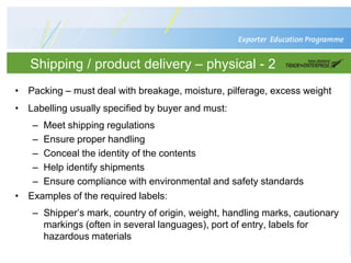 Shipping / product delivery – physical - 2
• Packing – must deal with breakage, moisture, pilferage, excess weight
• Labelling usually specified by buyer and must:
– Meet shipping regulations
– Ensure proper handling
– Conceal the identity of the contents
– Help identify shipments
– Ensure compliance with environmental and safety standards
• Examples of the required labels:
– Shipper’s mark, country of origin, weight, handling marks, cautionary
markings (often in several languages), port of entry, labels for
hazardous materials
 