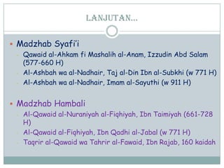 lanjutan…
 Madzhab Syafi‟i
- Qawaid al-Ahkam fi Mashalih al-Anam, Izzudin Abd Salam
(577-660 H)
- Al-Ashbah wa al-Nadhair, Taj al-Din Ibn al-Subkhi (w 771 H)
- Al-Ashbah wa al-Nadhair, Imam al-Sayuthi (w 911 H)
 Madzhab Hambali
- Al-Qawaid al-Nuraniyah al-Fiqhiyah, Ibn Taimiyah (661-728
H)
- Al-Qawaid al-Fiqhiyah, Ibn Qadhi al-Jabal (w 771 H)
- Taqrir al-Qawaid wa Tahrir al-Fawaid, Ibn Rajab, 160 kaidah
 