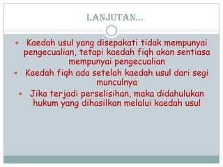 Lanjutan…
 Kaedah usul yang disepakati tidak mempunyai
pengecualian, tetapi kaedah fiqh akan sentiasa
mempunyai pengecualian
 Kaedah fiqh ada setelah kaedah usul dari segi
munculnya
 Jika terjadi perselisihan, maka didahulukan
hukum yang dihasilkan melalui kaedah usul
 