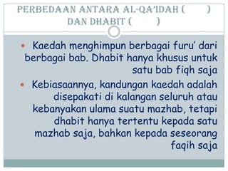 Perbedaan antara al-Qa’idah ( )
dan dhabit ( )
 Kaedah menghimpun berbagai furu‟ dari
berbagai bab. Dhabit hanya khusus untuk
satu bab fiqh saja
 Kebiasaannya, kandungan kaedah adalah
disepakati di kalangan seluruh atau
kebanyakan ulama suatu mazhab, tetapi
dhabit hanya tertentu kepada satu
mazhab saja, bahkan kepada seseorang
faqih saja
 
