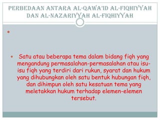 Perbedaan antara al-Qawa’id al-Fiqhiyyah
dan al-Nazariyyah al-Fiqhiyyah

 Satu atau beberapa tema dalam bidang fiqh yang
mengandung permasalahan-permasalahan atau isu-
isu fiqh yang terdiri dari rukun, syarat dan hukum
yang dihubungkan oleh satu bentuk hubungan fiqh,
dan dihimpun oleh satu kesatuan tema yang
meletakkan hukum terhadap elemen-elemen
tersebut.
 