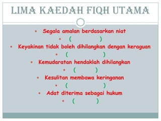 Lima Kaedah Fiqh Utama
 Segala amalan berdasarkan niat
 ( )
 Keyakinan tidak boleh dihilangkan dengan keraguan
 ( )
 Kemudaratan hendaklah dihilangkan
 ( )
 Kesulitan membawa keringanan
 ( )
 Adat diterima sebagai hukum
 ( )
 