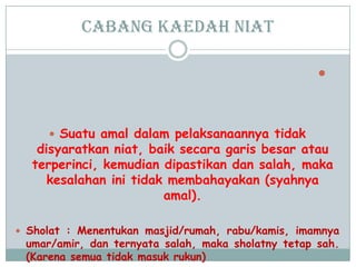 cabang Kaedah niat

 Suatu amal dalam pelaksanaannya tidak
disyaratkan niat, baik secara garis besar atau
terperinci, kemudian dipastikan dan salah, maka
kesalahan ini tidak membahayakan (syahnya
amal).
 Sholat : Menentukan masjid/rumah, rabu/kamis, imamnya
umar/amir, dan ternyata salah, maka sholatny tetap sah.
(Karena semua tidak masuk rukun)
 