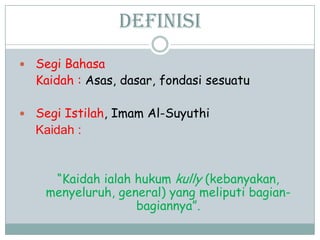 Definisi
 Segi Bahasa
Kaidah : Asas, dasar, fondasi sesuatu
 Segi Istilah, Imam Al-Suyuthi
Kaidah :
“Kaidah ialah hukum kully (kebanyakan,
menyeluruh, general) yang meliputi bagian-
bagiannya”.
 