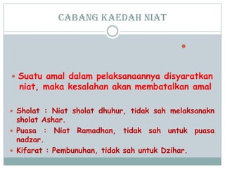 cabang Kaedah niat

 Suatu amal dalam pelaksanaannya disyaratkan
niat, maka kesalahan akan membatalkan amal
 Sholat : Niat sholat dhuhur, tidak sah melaksanakn
sholat Ashar.
 Puasa : Niat Ramadhan, tidak sah untuk puasa
nadzar.
 Kifarat : Pembunuhan, tidak sah untuk Dzihar.
 