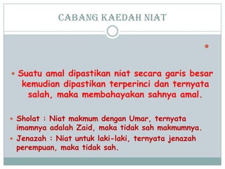 cabang Kaedah niat

 Suatu amal dipastikan niat secara garis besar
kemudian dipastikan terperinci dan ternyata
salah, maka membahayakan sahnya amal.
 Sholat : Niat makmum dengan Umar, ternyata
imamnya adalah Zaid, maka tidak sah makmumnya.
 Jenazah : Niat untuk laki-laki, ternyata jenazah
perempuan, maka tidak sah.
 