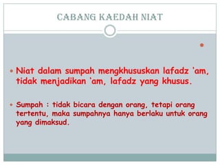 cabang Kaedah niat

 Niat dalam sumpah mengkhususkan lafadz „am,
tidak menjadikan „am, lafadz yang khusus.
 Sumpah : tidak bicara dengan orang, tetapi orang
tertentu, maka sumpahnya hanya berlaku untuk orang
yang dimaksud.
 