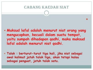 cabang Kaedah niat

 Maksud lafal adalah menurut niat orang yang
mengucapkan, kecuali dalam suatu tempat,
yaitu sumpah dihadapan qadhi, maka maksud
lafal adalah menurut niat qadhi.
 Talak : berturut-turut tiga kali, jika niat sebagai
awal kalimat jatuh talak tiga, akan tetapi kalau
sebagai penguat, jatuh talak satu.
 