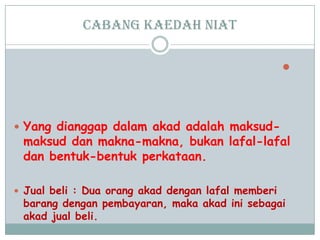 cabang Kaedah niat

 Yang dianggap dalam akad adalah maksud-
maksud dan makna-makna, bukan lafal-lafal
dan bentuk-bentuk perkataan.
 Jual beli : Dua orang akad dengan lafal memberi
barang dengan pembayaran, maka akad ini sebagai
akad jual beli.
 