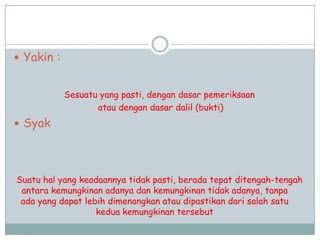  Yakin :
Sesuatu yang pasti, dengan dasar pemeriksaan
atau dengan dasar dalil (bukti)
 Syak
Suatu hal yang keadaannya tidak pasti, berada tepat ditengah-tengah
antara kemungkinan adanya dan kemungkinan tidak adanya, tanpa
ada yang dapat lebih dimenangkan atau dipastikan dari salah satu
kedua kemungkinan tersebut
 