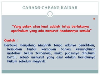 Cabang-cabang kaidah

“Yang pokok atau kuat adalah tetap berlakunya
apa/hukum yang ada menurut keadaannya semula”
Contoh :
Berbuka menjelang Maghrib tanpa adanya penelitian,
kemudian timbul keraguan bahwa kemungkinan
matahari belum terbenam, maka puasanya dihukumi
batal, sebab menurut yang asal adalah berlakunya
hukum sebelum maghrib.
 
