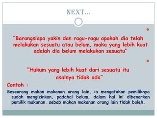 Next…

“Barangsiapa yakin dan ragu-ragu apakah dia telah
melakukan sesuatu atau belum, maka yang lebih kuat
adalah dia belum melakukan sesuatu”

“Hukum yang lebih kuat dari sesuatu itu
asalnya tidak ada”
Contoh :
Seseorang makan makanan orang lain, ia mengatakan pemiliknya
sudah mengizinkan, padahal belum, dalam hal ini dibenarkan
pemilik makanan, sebab makan makanan orang lain tidak boleh.
 