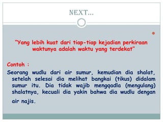 Next…

“Yang lebih kuat dari tiap-tiap kejadian perkiraan
waktunya adalah waktu yang terdekat”
Contoh :
Seorang wudlu dari air sumur, kemudian dia shalat,
setelah selesai dia melihat bangkai (tikus) didalam
sumur itu. Dia tidak wajib mengqadla (mengulang)
shalatnya, kecuali dia yakin bahwa dia wudlu dengan
air najis.
 