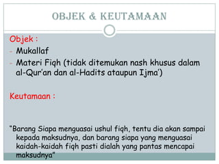 OBJEK & Keutamaan
Objek :
- Mukallaf
- Materi Fiqh (tidak ditemukan nash khusus dalam
al-Qur‟an dan al-Hadits ataupun Ijma‟)
Keutamaan :
“Barang Siapa menguasai ushul fiqh, tentu dia akan sampai
kepada maksudnya, dan barang siapa yang menguasai
kaidah-kaidah fiqh pasti dialah yang pantas mencapai
maksudnya”
 