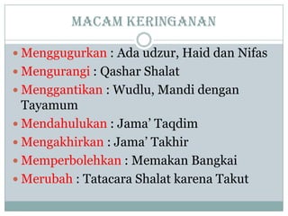 Macam keringanan
 Menggugurkan : Ada udzur, Haid dan Nifas
 Mengurangi : Qashar Shalat
 Menggantikan : Wudlu, Mandi dengan
Tayamum
 Mendahulukan : Jama’ Taqdim
 Mengakhirkan : Jama’ Takhir
 Memperbolehkan : Memakan Bangkai
 Merubah : Tatacara Shalat karena Takut
 