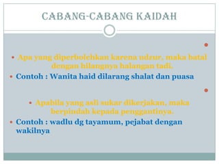 Cabang-cabang kaidah

 Apa yang diperbolehkan karena udzur, maka batal
dengan hilangnya halangan tadi.
 Contoh : Wanita haid dilarang shalat dan puasa

 Apabila yang asli sukar dikerjakan, maka
berpindah kepada penggantinya.
 Contoh : wadlu dg tayamum, pejabat dengan
wakilnya
 