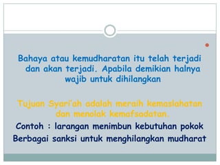 
Bahaya atau kemudharatan itu telah terjadi
dan akan terjadi. Apabila demikian halnya
wajib untuk dihilangkan
Tujuan Syari‟ah adalah meraih kemaslahatan
dan menolak kemafsadatan.
Contoh : larangan menimbun kebutuhan pokok
Berbagai sanksi untuk menghilangkan mudharat
 