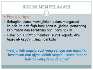Hukum mempelajari
 Fardlu Kifayah
 Sebagian ulama mewajibkan dalam menguasai
kaidah-kaidah fiqh bagi para mujtahid, pemegang
keputusan dan terutama bagi para hakim
 Umar bin Khattab memberi surat kepada Abu
Musa al-Asya‟ri, Umar berkata :
“Pelajarilah segala soal yang serupa dan memiliki
kesamaan dan qiyaskanlah segala urusan kepada
hal-hal yang sebandingnya”.
 