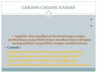 Cabang-cabang kaidah


 Apabila dua mudharat bertentangan maka
perhatikan yang lebih besar mudharatnya dengan
mengerjakan yang lebih ringan mudharatnya
 Contoh :
- Membedah mayit demi bayi yang masih hidup
- Tidak menutup aurat daripada tinggal shalat
- Memotong pohon org lain yg mengganggu
- Diam melihat kemungkaran, melarang jd bencana
 