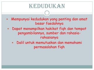 Kedudukan
 Mempunyai kedudukan yang penting dan amat
besar faedahnya
 Dapat menampilkan hakikat fiqh dan tempat
pengambilannya, sumber dan rahasia-
rahasianya
 Dalil untuk memutuskan dan memahami
permasalahan fiqh
 