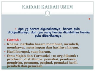 Kaidah-kaidah umum

 Apa yg haram digunakannya, haram pula
didapatkannya dan apa yang haram diambilnya haram
pula diberikannya.
 Contoh :
 Khamr, narkoba haram membuat, membeli,
membawa, menyimpan dan hasilnya haram.
 Hasil korupsi, suap haram.
 Ibnu Majah dan Turmudzi : 10 org dikutuk :
produsen, distributor, pemakai, pembawa,
pengirim, penuang, penjual, pemakai hasil,
pembeli dan pemesan
 