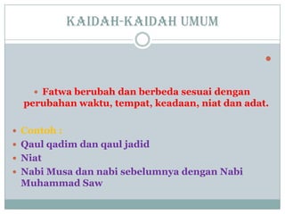 Kaidah-kaidah umum

 Fatwa berubah dan berbeda sesuai dengan
perubahan waktu, tempat, keadaan, niat dan adat.
 Contoh :
 Qaul qadim dan qaul jadid
 Niat
 Nabi Musa dan nabi sebelumnya dengan Nabi
Muhammad Saw
 