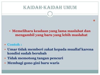 Kaidah-kaidah umum

 Memelihara keadaan yang lama maslahat dan
mengambil yang baru yang lebih maslahat
 Contoh :
 Umar tidak memberi zakat kepada muallaf karena
kondisi sudah berubah
 Tidak memotong tangan pencuri
 Membagi gono gini baru waris
 