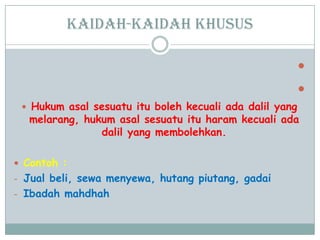 Kaidah-kaidah khusus


 Hukum asal sesuatu itu boleh kecuali ada dalil yang
melarang, hukum asal sesuatu itu haram kecuali ada
dalil yang membolehkan.
 Contoh :
- Jual beli, sewa menyewa, hutang piutang, gadai
- Ibadah mahdhah
 