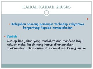 Kaidah-kaidah khusus

 Kebijakan seorang pemimpin terhadap rakyatnya
bergantung kepada kemaslahatan
 Contoh :
- Setiap kebijakan yang maslahat dan manfaat bagi
rakyat maka itulah yang harus direncanakan,
dilaksanakan, diorganisir dan dievaluasi kemajuannya
 