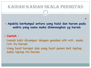 Kaidah-kaidah skala prioritas

 Apabila berkumpul antara yang halal dan haram pada
waktu yang sama maka dimenangkan yg haram
 Contoh :
- Lemak babi dicampur dengan gandum utk roti, maka
roti itu haram
- Uang hasil korupsi dan uang hasil panen beli laptop,
maka laptop itu haram
 