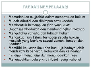 Faedah Mempelajari
 Memudahkan mujtahid dalam menentukan hukum
 Mudah dihafal dan dihimpun satu kaedah
 Membentuk kemampuan fiqh yang kuat
 Dapat membedakan dan membandingkan mazhab
 Mengetahui rahasia dan hikmah hukum
 Mencakup fiqh Islam terhadap segala hukum
masalah yang berlaku sesuai zaman, tempat dan
keadaan
 Memiliki keluasan ilmu dan hasil ijtihadnya lebih
mendekati kebenaran, kebaikan dan keindahan
 Terampil memahami dan menghadirkan fiqh
 Menampakkan pola pikir, filosofi yang rasional
 