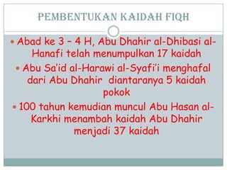 Pembentukan kaidah fiqh
 Abad ke 3 – 4 H, Abu Dhahir al-Dhibasi al-
Hanafi telah menumpulkan 17 kaidah
 Abu Sa‟id al-Harawi al-Syafi‟i menghafal
dari Abu Dhahir diantaranya 5 kaidah
pokok
 100 tahun kemudian muncul Abu Hasan al-
Karkhi menambah kaidah Abu Dhahir
menjadi 37 kaidah
 