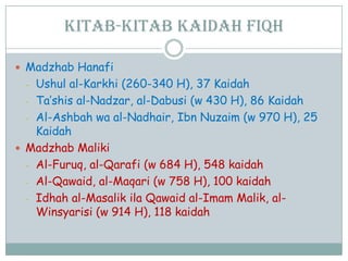 Kitab-kitab kaidah fiqh
 Madzhab Hanafi
- Ushul al-Karkhi (260-340 H), 37 Kaidah
- Ta‟shis al-Nadzar, al-Dabusi (w 430 H), 86 Kaidah
- Al-Ashbah wa al-Nadhair, Ibn Nuzaim (w 970 H), 25
Kaidah
 Madzhab Maliki
- Al-Furuq, al-Qarafi (w 684 H), 548 kaidah
- Al-Qawaid, al-Maqari (w 758 H), 100 kaidah
- Idhah al-Masalik ila Qawaid al-Imam Malik, al-
Winsyarisi (w 914 H), 118 kaidah
 