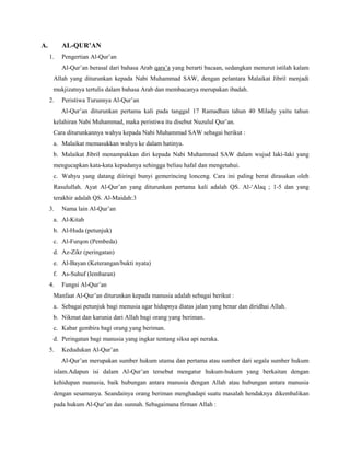 A. AL-QUR’AN
1. Pengertian Al-Qur‟an
Al-Qur‟an berasal dari bahasa Arab qara‟a yang berarti bacaan, sedangkan menurut istilah kalam
Allah yang diturunkan kepada Nabi Muhammad SAW, dengan pelantara Malaikat Jibril menjadi
mukjizatnya tertulis dalam bahasa Arab dan membacanya merupakan ibadah.
2. Peristiwa Turunnya Al-Qur‟an
Al-Qur‟an diturunkan pertama kali pada tanggal 17 Ramadhan tahun 40 Milady yaitu tahun
kelahiran Nabi Muhammad, maka peristiwa itu disebut Nuzulul Qur‟an.
Cara diturunkannya wahyu kepada Nabi Muhammad SAW sebagai berikut :
a. Malaikat memasukkan wahyu ke dalam hatinya.
b. Malaikat Jibril menampakkan diri kepada Nabi Muhammad SAW dalam wujud laki-laki yang
mengucapkan kata-kata kepadanya sehingga beliau hafal dan mengetahui.
c. Wahyu yang datang diiringi bunyi gemerincing lonceng. Cara ini paling berat dirasakan oleh
Rasulullah. Ayat Al-Qur‟an yang diturunkan pertama kali adalah QS. Al-„Alaq ; 1-5 dan yang
terakhir adalah QS. Al-Maidah:3
3. Nama lain Al-Qur‟an
a. Al-Kitab
b. Al-Huda (petunjuk)
c. Al-Furqon (Pembeda)
d. Az-Zikr (peringatan)
e. Al-Bayan (Keterangan/bukti nyata)
f. As-Suhuf (lembaran)
4. Fungsi Al-Qur‟an
Manfaat Al-Qur‟an diturunkan kepada manusia adalah sebagai berikut :
a. Sebagai petunjuk bagi menusia agar hidupnya diatas jalan yang benar dan diridhai Allah.
b. Nikmat dan karunia dari Allah bagi orang yang beriman.
c. Kabar gembira bagi orang yang beriman.
d. Peringatan bagi manusia yang ingkar tentang siksa api neraka.
5. Kedudukan Al-Qur‟an
Al-Qur‟an merupakan sumber hukum utama dan pertama atau sumber dari segala sumber hukum
islam.Adapun isi dalam Al-Qur‟an tersebut mengatur hukum-hukum yang berkaitan dengan
kehidupan manusia, baik hubungan antara manusia dengan Allah atau hubungan antara manusia
dengan sesamanya. Seandainya orang beriman menghadapi suatu masalah hendaknya dikembalikan
pada hukum Al-Qur‟an dan sunnah. Sebagaimana firman Allah :
 