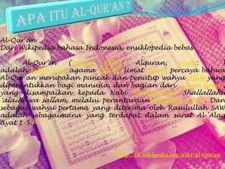 Al-Qur'an
Dari Wikipedia bahasa Indonesia, ensiklopedia bebas
Al-Qur’ān (ejaan KBBI: Alquran, Arab: )
adalah kitab suci agama Islam. Umat Islam percaya bahwa
Al-Qur'an merupakan puncak dan penutup wahyu Allahyang
diperuntukkan bagi manusia, dan bagian dari rukun iman,
yang disampaikan kepada Nabi Muhammad Shallallahu
‘alaihi wa sallam, melalui perantaraanMalaikat Jibril. Dan
sebagai wahyu pertama yang diterima oleh Rasulullah SAW
adalah sebagaimana yang terdapat dalam surat Al-'Alaq
ayat 1-5.[1]
http://id.wikipedia.org/wiki/Al-Qur'an
 