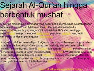 Sejarah Al-Qur'an hingga
berbentuk mushaf
Al-Qur'an memberikan dorongan yang besar untuk mempelajari sejarah dengan
secara adil, objektif dan tidak memihak[2]. Dengan demikian tradisi
sains Islam sepenuhnya mengambil inspirasi dari Al-Qur'an, sehingga
umat Muslim mampu membuat sistematika penulisan sejarah yang lebih
mendekati landasan penanggalan astronomis.
Al-Qur'an tidak turun sekaligus. Al-Qur'an turun secara berangsur-angsur selama
22 tahun 2 bulan 22 hari. Oleh para ulama membagi masa turun ini dibagi
menjadi 2 periode, yaitu periode Mekkah dan periode Madinah. Periode Mekkah
berlangsung selama 12 tahun masa kenabian RasulullahSAW dan surat-surat yang
turun pada waktu ini tergolong surat Makkiyyah. Sedangkan periode Madinah
yang dimulai sejak peristiwa hijrahberlangsung selama 10 tahun dan surat yang
turun pada kurun waktu ini disebut surat Madaniyah.
http://id.wikipedia.org/wiki/Al-Qur'an
 