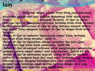lain
Berkaitan dengan adanya kitab-kitab yang dipercayai
diturunkan kepada nabi-nabi sebelum Muhammad SAW dalam agama
Islam (Taurat, Zabur, Injil, lembaran Ibrahim), Al-Qur'an dalam
beberapa ayatnya menegaskan posisinya terhadap kitab-kitab tersebut.
Berikut adalah pernyataan Al-Qur'an yang tentunya menjadi doktrin
bagi ummat Islam mengenai hubungan Al-Qur'an dengan kitab-kitab
tersebut:
•Bahwa Al-Qur'an menuntut kepercayaan ummat Islam terhadap
eksistensi kitab-kitab tersebut. QS(2:4)
•Bahwa Al-Qur'an diposisikan sebagai pembenar dan batu ujian
(verifikator) bagi kitab-kitab sebelumnya. QS(5:48)
•Bahwa Al-Qur'an menjadi referensi untuk menghilangkan perselisihan
pendapat antara ummat-ummat rasul yang berbeda. QS(16:63-64)
•Bahwa Al-Qur'an meluruskan sejarah. Dalam Al-Qur'an terdapat
cerita-cerita mengenai kaum dari rasul-rasul terdahulu, juga mengenai
beberapa bagian mengenai kehidupan para rasul tersebut. Cerita
tersebut pada beberapa aspek penting berbeda dengan versi yang
terdapat pada teks-teks lain yang dimiliki baik
http://id.wikipedia.org/wiki/Al-Qur'an
 