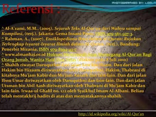 http://id.wikipedia.org/wiki/Al-Qur'an
Referensi :
^ Al-A'zami, M.M., (2005), Sejarah Teks Al-Qur'an dari Wahyu sampai
Kompilasi, (terj.), Jakarta: Gema Insani Press, ISBN 979-561-937-3.
^ Rahman, A., (2007), Ensiklopediana Ilmu dalam Al-Quran: Rujukan
Terlengkap Isyarat-Isyarat Ilmiah dalam Al-Quran, (terj.), Bandung:
Penerbit Mizania, ISBN 979-8394-43-7
^ www.almanhaj.or.id Hukum Menyentuh Atau Memegang Al-Qur'an Bagi
Orang Junub, Wanita Haid Dan Nifas (diakses pada 8 Juli 2010)
^ Shahih riwayat Daruquthni dari jalan Amr bin Hazm. Dan dari jalan
Hakim bin Hizaam diriwayatkan oleh Daruquthni, Hakim, Thabrani di
kitabnya Mu’jam Kabir dan Mu’jam Ausath dan lain-lain. Dan dari jalan
Ibnu Umar diriwayatkan oleh Daruquthni dan lain-lain. Dan dari jalan
Utsman bin Abil Aash diriwayatkan oleh Thabrani di Mu’jam Kabir dan
lain-lain. Irwaa-ul Ghalil no. 122 oleh Syaikhul Imam Al-Albani. Beliau
telah mentakhrij hadits di atas dan menyatakannya shahih.
 
