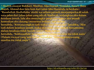 http://id.wikipedia.org/wiki/Al-Qur'an
^ Shahih riwayat Bukhari, Muslim, Abu Dawud, Tirmidzi, Nasa’i, Ibnu
Majah, Ahmad dan lain-lain dari jalan Abu Hurairah, ia berkata :
“Rasulullah Shallallahu ‘alaihi wa sallam pernah menjumpaiku di salah
satu jalan dari jalan-jalan yang ada di Madinah, sedangkan aku dalam
keadaan junub, lalu aku menyingkir pergi dan segera aku mandi
kemudian aku datang (menemui beliau), lalu beliau
bersabda, “Kemana engkau tadi wahai Abu Hurairah?” Jawabku, “Aku
tadi dalam keadaan junub, maka aku tidak suka duduk bersamamu
dalam keadaan tidak bersih (suci)”. Maka beliau
bersabda, “Subhanallah! Sesungguhnya orang mu’min itu tidak najis”
(Dalam riwayat yang lain beliau bersabda, “Sesungguhnya orang
muslim itu tidak najis”).
 