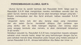 Ulumul Qur’an itu sendiri bermula dari Rasulullah SAW, tetapi saat itu
Rasulullah S.A.W tidak mengizinkan mereka menuliskan sesuatu dari dia
selain Qur’an, karena ia khawatir Qur’an akan tercampur dengan yang lain. “
Muslim meriwayatkan dari Abu Sa’id al-khudri, bahwa rasulullah S.A.W
berkata :
“Janganlah kamu tulis dari aku; barang siapa yang menuliskan
dari aku selain Qur’an, hendaklah dihapus. Dan ceritakan apa
yang dariku; dan itu tiada halangan baginya. Dan barang siapa
yang sengaja berdusta atas namaku, ia akan menempati tempatnya
di api neraka.”
Sekalipun sesudah itu, Rasulullah S.A.W baru mengizinkan kepada sebagian
sahabat untuk menulis hadist, tetapi hal yang berhubungan dengan Qur’an,
para sahabat menulis tetap didasarkan pada riwayat yang melalui petunjuk di
zaman Rasulullah S.A.W., dimasa kekhalifahan Abu Bakar dan Umar r.a.
PERKEMBANGAN ULUMUL QUR’A
 