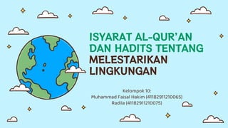 ISYARAT AL-QUR’AN
DAN HADITS TENTANG
MELESTARIKAN
LINGKUNGAN
Kelompok 10:
Muhammad Faisal Hakim (41182911210065)
Radila (41182911210075)
 