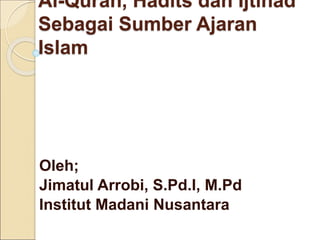 Al-Quran, Hadits dan Ijtihad
Sebagai Sumber Ajaran
Islam
Oleh;
Jimatul Arrobi, S.Pd.I, M.Pd
Institut Madani Nusantara
 