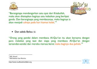 _________________________________________________________________________________________
http://www.raudhatulmuhibbin.org
“Barangsiapa mendengarkan satu ayat dari Kitabullah,
maka akan ditetapkan baginya satu kebaikan yang berlipat
ganda. Dan barangisapa yang membacanya, maka baginya ia
akan menjadi cahaya pada hari kiamat kelak.”4
• Dan sabda Beliau :
“Orang yang pandai dalam membaca Al-Qur’an itu akan bersama dengan
para malaikat yang taat dan siapa yang membaca Al-Qur’an dengan
tersendat-sendat dan mereka merasa berat maka baginya dua pahala.”5
4
HR Ahmad
5
HR Bukhari dan Muslim
8
 