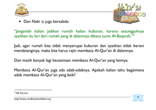 _________________________________________________________________________________________
http://www.raudhatulmuhibbin.org
• Dan Nabi juga bersabda:
“Janganlah kalian jadikan rumah kalian kuburan, karena sesungguhnya
syaithan itu lari dari rumah yang di dalamnya dibaca surat Al-Baqarah.”6
Jadi, agar rumah kita tidak menyerupai kuburan dan syaithan tidak berani
mendatanginya, maka kita harus rajin membaca Al-Qur’an di dalamnya.
Dan masih banyak lagi keutamaan membaca Al-Qur’an yang lainnya.
Membaca Al-Qur’an juga ada adab-adabnya. Apakah kalian tahu bagaimana
adab membaca Al-Qur’an yang baik?
6
HR Muslim
9
 