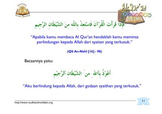 _________________________________________________________________________________________
http://www.raudhatulmuhibbin.org
“Apabila kamu membaca Al Qur'an hendaklah kamu meminta
perlindungan kepada Allah dari syaitan yang terkutuk.”
(QS An-Nahl [16] : 98)
Bacaannya yaitu:
“Aku berlindung kepada Allah, dari godaan syaithan yang terkutuk.”
11
 
