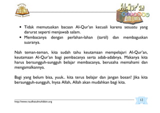 _________________________________________________________________________________________
http://www.raudhatulmuhibbin.org
• Tidak memutuskan bacaan Al-Qur’an kecuali karena sesuatu yang
darurat seperti menjawab salam.
• Membacanya dengan perlahan-lahan (tartil) dan membaguskan
suaranya.
Nah teman-teman, kita sudah tahu keutamaan mempelajari Al-Qur’an,
keutamaan Al-Qur’an bagi pembacanya serta adab-adabnya. Makanya kita
harus bersungguh-sungguh belajar membacanya, berusaha memahami dan
mengamalkannya.
Bagi yang belum bisa, yuuk.. kita terus belajar dan jangan bosan! Jika kita
bersungguh-sungguh, Inysa Allah, Allah akan mudahkan bagi kita.
12
 